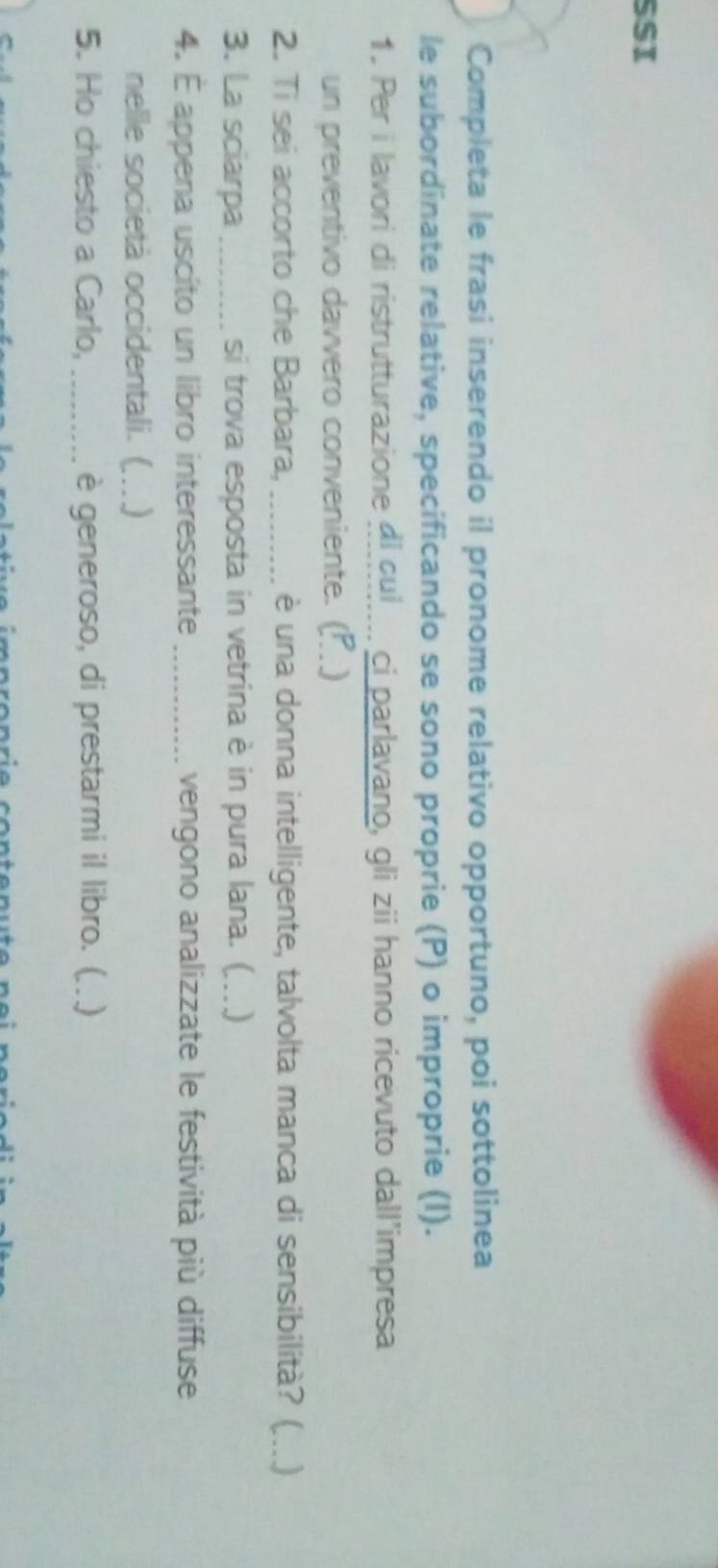 SSI 
Completa le frasi inserendo il pronome relativo opportuno, poi sottolinea 
le subordinate relative, specificando se sono proprie (P) o improprie (I). 
1. Per i lavori di ristrutturazione di cuj... ci parlavano, gli zii hanno ricevuto dall'impresa 
un preventivo davvero conveniente. (P .) 
2. Ti sei accorto che Barbara, _è una donna intelligente, talvolta manca di sensibilità? ( ...) 
3. La sciarpa _si trova esposta in vetrina è in pura lana. (_ ) 
4. É appena uscito un libro interessante _vengono analizzate le festività più diffuse 
nelle società occidentali. (_ ) 
5. Ho chiesto a Carlo, _è generoso, di prestarmi il libro. ( ..)