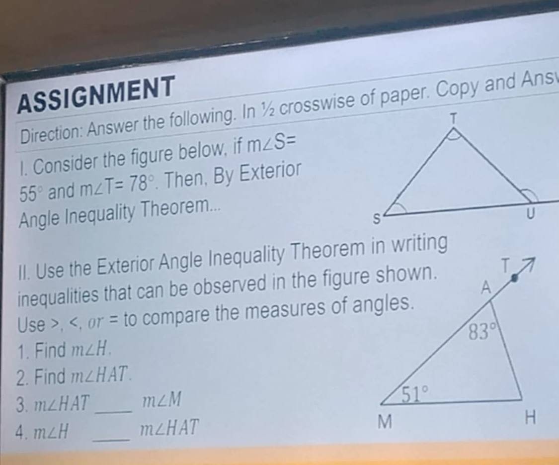 ASSIGNMENT
Direction: Answer the following. In ½ crosswise of paper. Copy and Ans
I. Consider the figure below, if m∠ S=
55° and m∠ T=78°. Then, By Exterior
Angle Inequality Theorem...
II. Use the Exterior Angle Inequality Theorem in writing
inequalities that can be observed in the figure shown.
Use >, m∠ H.
2. Find m∠ HAT.
3. m∠ HAT _ m∠ M
4. m∠ H _ m∠ HAT