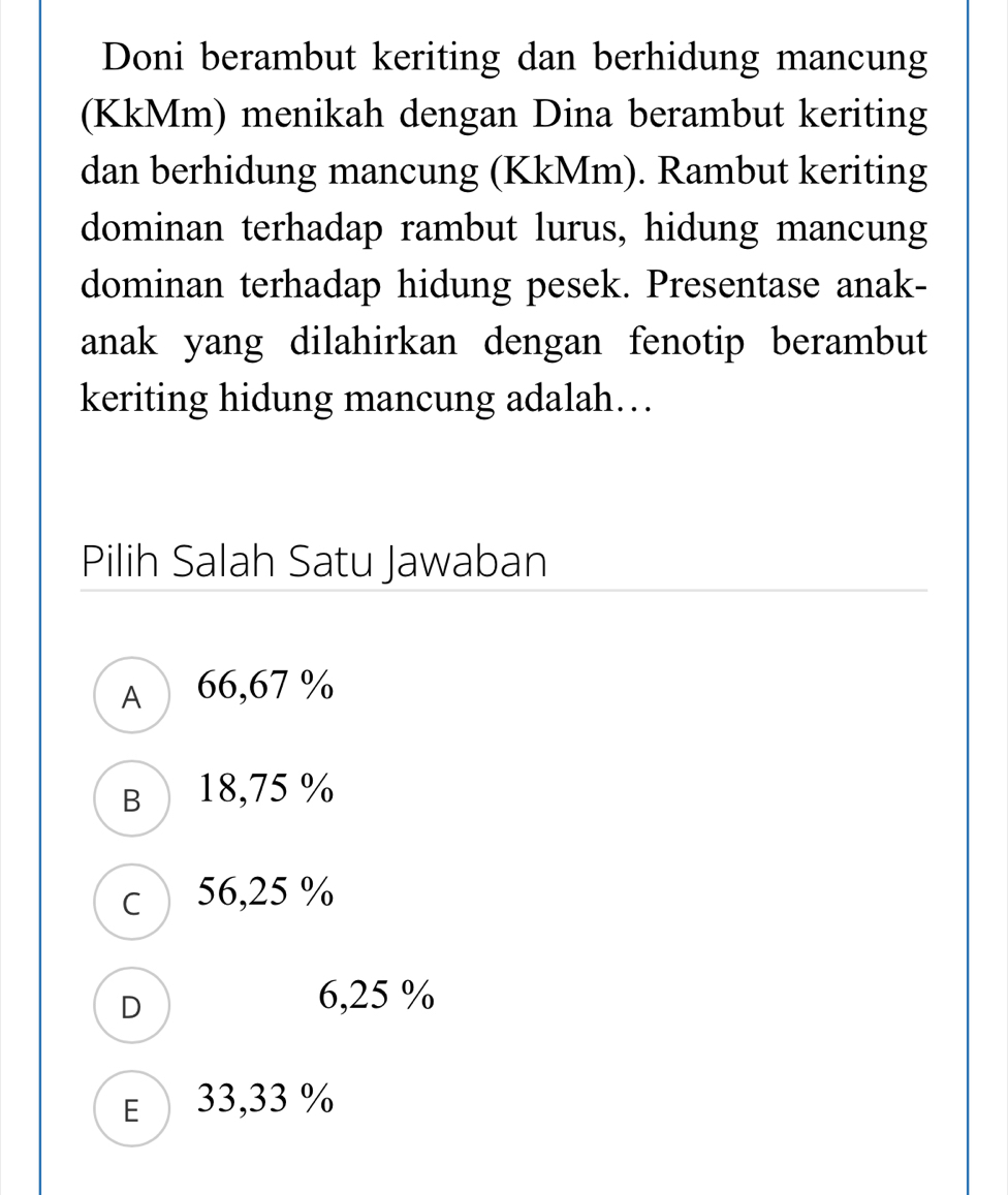 Doni berambut keriting dan berhidung mancung
(KkMm) menikah dengan Dina berambut keriting
dan berhidung mancung (KkMm). Rambut keriting
dominan terhadap rambut lurus, hidung mancung
dominan terhadap hidung pesek. Presentase anak-
anak yang dilahirkan dengan fenotip berambut
keriting hidung mancung adalah…
Pilih Salah Satu Jawaban
A 66,67 %
B 18,75 %
c 56,25 %
D 6,25 %
E 33,33 %