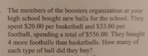 The members of the boosters organization at your 
high school bought new balls for the school. They 
spent $20.00 per basketball and $33.00 per 
football, spending a total of $556.00. They bought
4 more footballs than basketballs. How many of 
each type of ball did they buy?