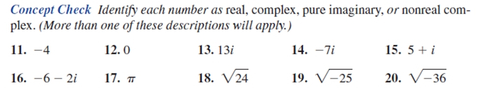 Concept Check Identify each number as real, complex, pure imaginary, or nonreal com- 
plex. (More than one of these descriptions will apply.) 
11. -4 12. 0 13. 13i 14. -7i 15. 5+i
16. -6-2i 17. π 18. sqrt(24) 19. sqrt(-25) 20. sqrt(-36)