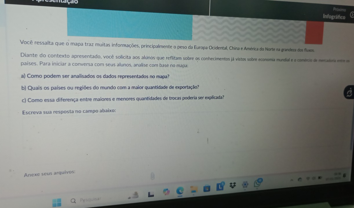 sentação 
Proximo 
Infográfico 
Você ressalta que o mapa traz muitas informações, principalmente o peso da Europa Ocidental, China e América do Norte na grandeza dos fluxos. 
Diante do contexto apresentado, você solicita aos alunos que reflitam sobre os conhecimentos já vistos sobre economia mundial e o comércio de mercadoria entre os 
países. Para iniciar a conversa com seus alunos, analise com base no mapa: 
a) Como podem ser analisados os dados representados no mapa? 
b) Quais os países ou regiões do mundo com a maior quantidade de exportação? 
c) Como essa diferença entre maiores e menores quantidades de trocas poderia ser explicada? 
Escreva sua resposta no campo abaixo: 
Anexe seus arquivos: 
(9 
Pesquisar