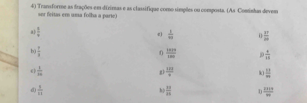 Transforme as frações em dízimas e as classifique como simples ou composta. (As Continhas devem 
ser feitas em uma folha a parte) 
a)  5/9   1/93  i)  37/20 
c) 
b)  7/3   1029/180  j)  4/15 
f) 
c)  1/36   122/9  k)  13/99 
g) 
d)  5/11   33/25  1)  2319/99 
h)