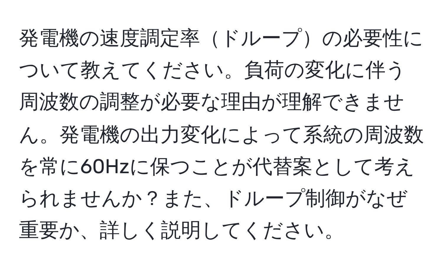 発電機の速度調定率ドループの必要性について教えてください。負荷の変化に伴う周波数の調整が必要な理由が理解できません。発電機の出力変化によって系統の周波数を常に60Hzに保つことが代替案として考えられませんか？また、ドループ制御がなぜ重要か、詳しく説明してください。