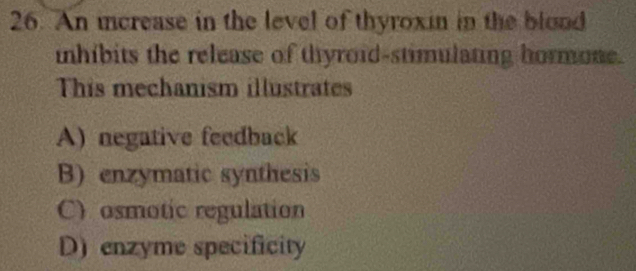 An increase in the level of thyroxin in the blood
nhibits the release of thyroid-stimulating hormone.
This mechanism illustrates
A) negative feedback
B) enzymatic synthesis
C) osmotic regulation
D) enzyme specificity