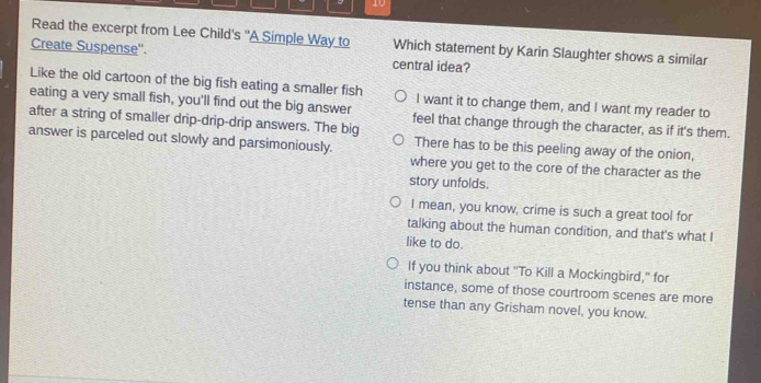 Read the excerpt from Lee Child's "A Simple Way to Which statement by Karin Slaughter shows a similar
Create Suspense''. central idea?
Like the old cartoon of the big fish eating a smaller fish I want it to change them, and I want my reader to
eating a very small fish, you'll find out the big answer
after a string of smaller drip-drip-drip answers. The big feel that change through the character, as if it's them.
answer is parceled out slowly and parsimoniously. There has to be this peeling away of the onion,
where you get to the core of the character as the
story unfolds.
I mean, you know, crime is such a great tool for
talking about the human condition, and that's what I
like to do.
If you think about "To Kill a Mockingbird," for
instance, some of those courtroom scenes are more
tense than any Grisham novel, you know.