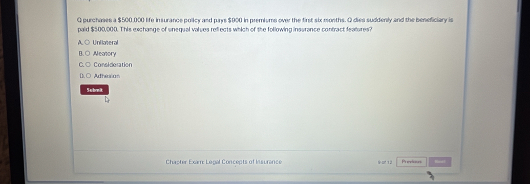 purchases a $500,000 life insurance policy and pays $900 in premiums over the first six months. Q dies suddenly and the beneficiary is
paid $500,000. This exchange of unequal values reflects which of the following insurance contract features?
A. ○ Unilateral
Aleatory
Consideration
Adhesion
Submit
Chapter Exam: Legal Concepts of Insurance 9 of 12 Previous Binet