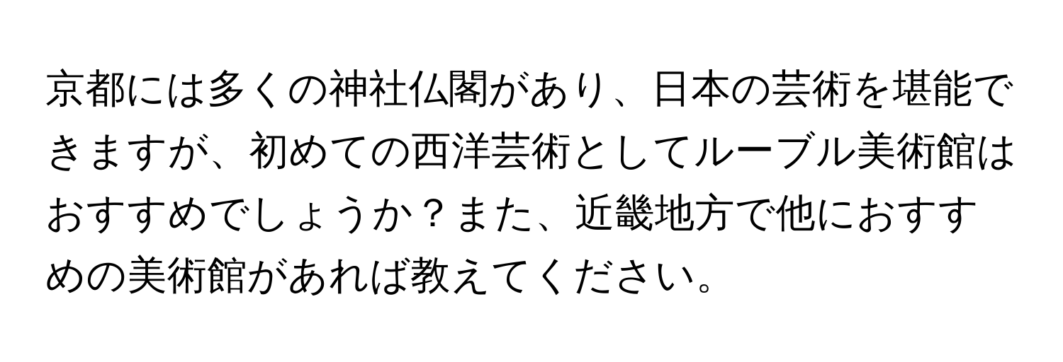 京都には多くの神社仏閣があり、日本の芸術を堪能できますが、初めての西洋芸術としてルーブル美術館はおすすめでしょうか？また、近畿地方で他におすすめの美術館があれば教えてください。