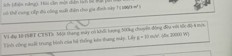 (ích (điện năng). Hỏi cần một diện tích bể mạt p 
có thể cung cấp đủ công suất điện cho gia đình này ? (100/3m^2)
Ví dụ 10 (SBT CTST): Một thang máy có khối lượng 500kg chuyển động đều với tốc độ 4 m/s. 
Tính công suất trung bình của hệ thống kéo thang máy. Lấy g=10m/s^2. (ds: 20000 W)