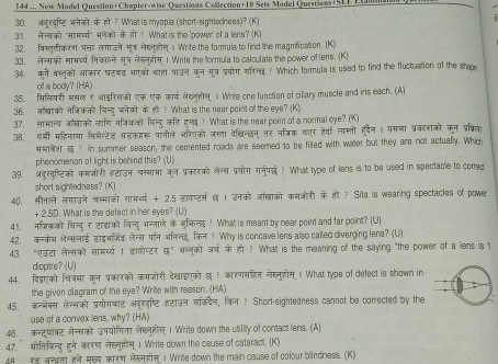 144 ... New Model Question+Chapter-wise Questions Collection+10 Sets Model Questions+SEE E 
30.   रट भनेको केπी ? Whatis myopia (short-sightedness)? (K)
31. लेनको 'सामर्य्य' भनेको केहो? What is the 'power' of a lens? (K)
32. fregera णपत लm a o He ge  Write the formula to find the magnification. (K)
33. लनसकी सामथ्य निकालन सू् लैडनहोस 1 Write the formula to calculate the power of tens. (K)
34. को बालको आकर घटबड भएक बा पाउन कून गष प्रयोग सरनa ? Which formula is used to find the fluctuation of the stape
of a body? (HA)
35. सिलयरी मसल ₹आइरसको एक एक काई लडकलस   Write one function of cillary muscle and iris each. (A)
36. लखाको नजकक विन्यू जनेको के ल ? What is the near point of the eye? (K)
37. सामान्व आखाको लाणननकको विन्द  कत हन्य ? What is the near point of a normal eye? (K)
38. गमी महिनामा विमेन्टेड सडकहरू पानीले भरिएको जस्ता देशखिन्छन तर नत्रिक गएर हवा त्यस्तो हदैन। यसमा प्रकाशकों कन प्र्िक
t ? n summer season, the cemented roads are seemed to be filled with water but they are not actually. Which
phenomenan of light is behind this? (U)
39. अबूरष्टिक कमओरी हटाउन चस्मामा कन प्रकारको लेल्स प्रयोग गनुपछ ? What type of lens is to be used in spectacle to comed
short sightednass? (K)
40, सीताले लगाउने चस्माको सामर्य्य + 2.5 डाकप्टस  । उनको ऑबाको कमओरी के ही ? Sita is wearing spectacles of power
+ 2.5D. What is the defect in her eyes? (U)
41. नजिकक विन्दु र टादाको विन्दु भन्नाल केजभिन्छ ? What is meant by near point and far point? (U)
42. ककभलेससलाई डाइभर्भिड लेन्स पन भननड, किन ? Why is concave lens also called diverging lens? (U)
43. “एउटा लेन्सको सामरथ्य 1 डयोप्टर घ” भन्नुको अर्ष के हो ? What is the meaning of the saying "the power of a lens is 1
dioptre? (U)
44. दिडएको चित्रमा कन प्रकारको कमजोरी देखाइएको छ ? कारणसहित लेहनुहोस  What type of delect is shown in
the given ciagram of the eye? Write with reason. (HA)
45. कनभेनस लेन्सको प्रयोगबाट अड्रडष्टि हटाउन सक्दैन, किल? Short-sightedness cannot be corrected by the
use of a convex lens, why? (HA)
46. कन्ट्याक्ट नन्सको उपयोगिता लेहनूहोस 1 Write down the utility of contact lens. (A)
47. मोतिबन्य हने कारण लेहनूहस् I Write down the cause of cataract. (K)
8    ann πन मख्य कारण लeae  Write down the main cause of colour blindness. (K)