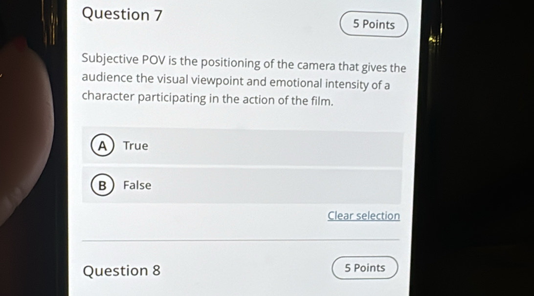 Subjective POV is the positioning of the camera that gives the
audience the visual viewpoint and emotional intensity of a
character participating in the action of the film.
ATrue
B False
Clear selection
Question 8 5 Points