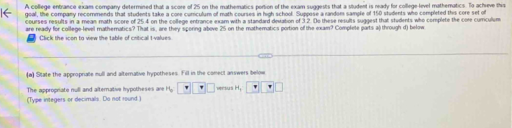 A college entrance exam company determined that a score of 25 on the mathematics portion of the exam suggests that a student is ready for college-level mathematics. To achieve this 
goal, the company recommends that students take a core curriculum of math courses in high school. Suppose a random sample of 150 students who completed this core set of 
courses results in a mean math score of 25.4 on the college entrance exam with a standard deviation of 3.2. Do these results suggest that students who complete the core cumculum 
are ready for college-level mathematics? That is, are they scoring above 25 on the mathematics portion of the exam? Complete parts a) through d) below 
Click the icon to view the table of critical t-values 
(a) State the appropriate null and alternative hypotheses. Fill in the correct answers below 
The appropriate null and alternative hypotheses are H_0 _  versus H_1
(Type integers or decimals. Do not round.)