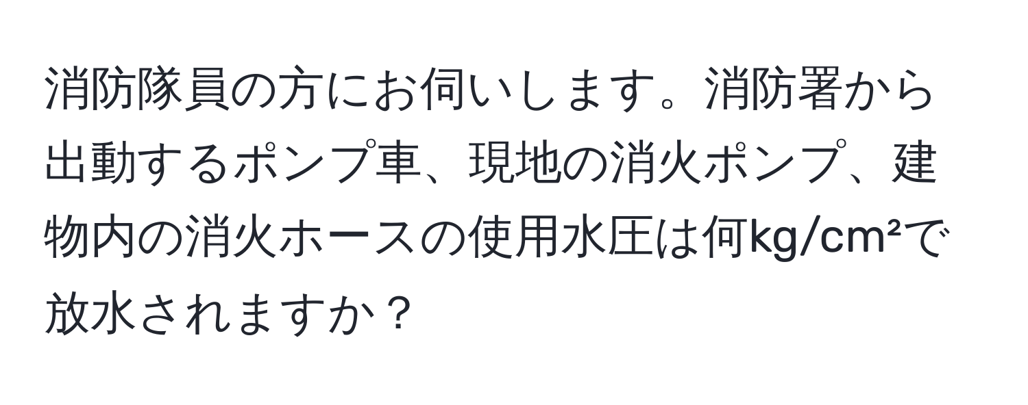 消防隊員の方にお伺いします。消防署から出動するポンプ車、現地の消火ポンプ、建物内の消火ホースの使用水圧は何kg/cm²で放水されますか？