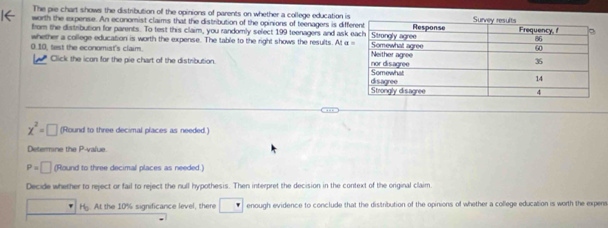 The pie chart shows the distribution of the opinions of parents on whether a college education is 
worth the expense. An economist claims that the distribution of the opinions of teenagers is diff 
from the distribution for parents. To test this claim, you randomly select 199 teenagers and ask 
whether a college education is worth the expense. The table to the right shows the results. At α
0.10, test the economist's claim. 
Click the icon for the pie chart of the distribution.
x^2=□ (Round to three decimal places as needed.) 
Determine the P -value.
P=□ (Round to three decimal places as needed.) 
Decide whether to reject or fail to reject the null hypothesis. Then interpret the decision in the context of the original claim. 
H. At the 10% significance level, there enough evidence to conclude that the distribution of the opinions of whether a college education is worth the expens