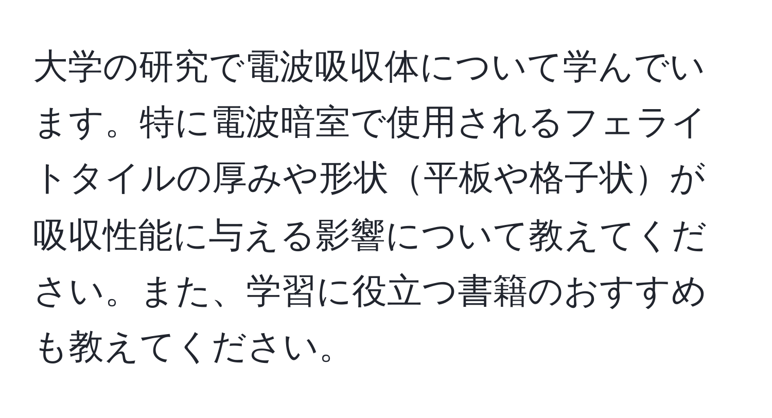 大学の研究で電波吸収体について学んでいます。特に電波暗室で使用されるフェライトタイルの厚みや形状平板や格子状が吸収性能に与える影響について教えてください。また、学習に役立つ書籍のおすすめも教えてください。