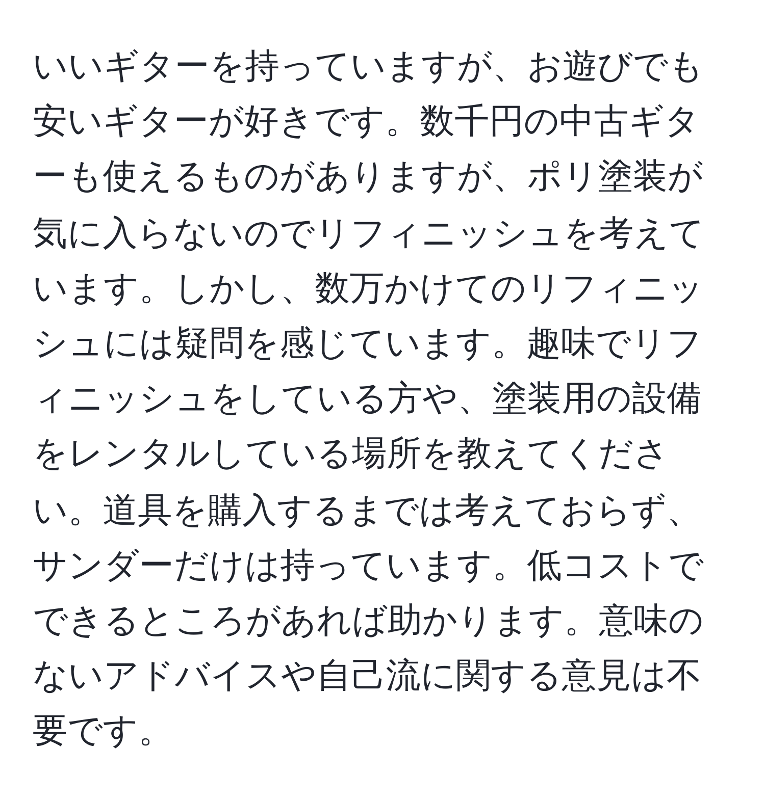 いいギターを持っていますが、お遊びでも安いギターが好きです。数千円の中古ギターも使えるものがありますが、ポリ塗装が気に入らないのでリフィニッシュを考えています。しかし、数万かけてのリフィニッシュには疑問を感じています。趣味でリフィニッシュをしている方や、塗装用の設備をレンタルしている場所を教えてください。道具を購入するまでは考えておらず、サンダーだけは持っています。低コストでできるところがあれば助かります。意味のないアドバイスや自己流に関する意見は不要です。