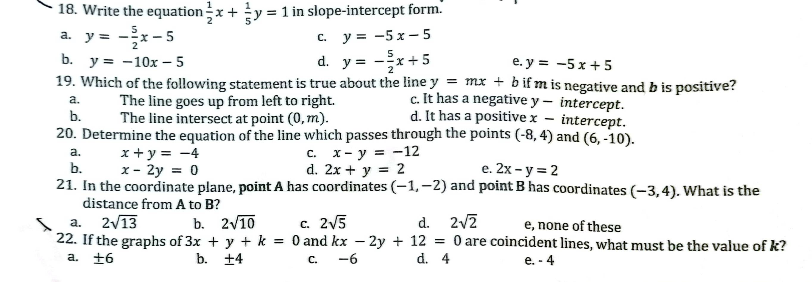 Write the equation  1/2 x+ 1/5 y=1 in slope-intercept form.
a. y=- 5/2 x-5
C. y=-5x-5
b. y=-10x-5 d. y=- 5/2 x+5 e. y=-5x+5
19. Which of the following statement is true about the line y=mx+b if m is negative and b is positive?
a. The line goes up from left to right. c. It has a negative y — intercept.
b. The line intersect at point (0,m). d. It has a positive x − intercept.
20. Determine the equation of the line which passes through the points (-8,4) and (6,-10).
a. x+y=-4 C. x-y=-12
b. x-2y=0 d. 2x+y=2 e. 2x-y=2
21. In the coordinate plane, point A has coordinates (-1,-2) and point B has coordinates (-3,4). What is the
distance from A to B?
a. 2sqrt(13) b. 2sqrt(10) C. 2sqrt(5) d. 2sqrt(2) e, none of these
22. If the graphs of 3x+y+k=0 and kx-2y+12=0 are coincident lines, what must be the value of k?
a. ± 6 b. ± 4 c. -6 d. 4 e. - 4