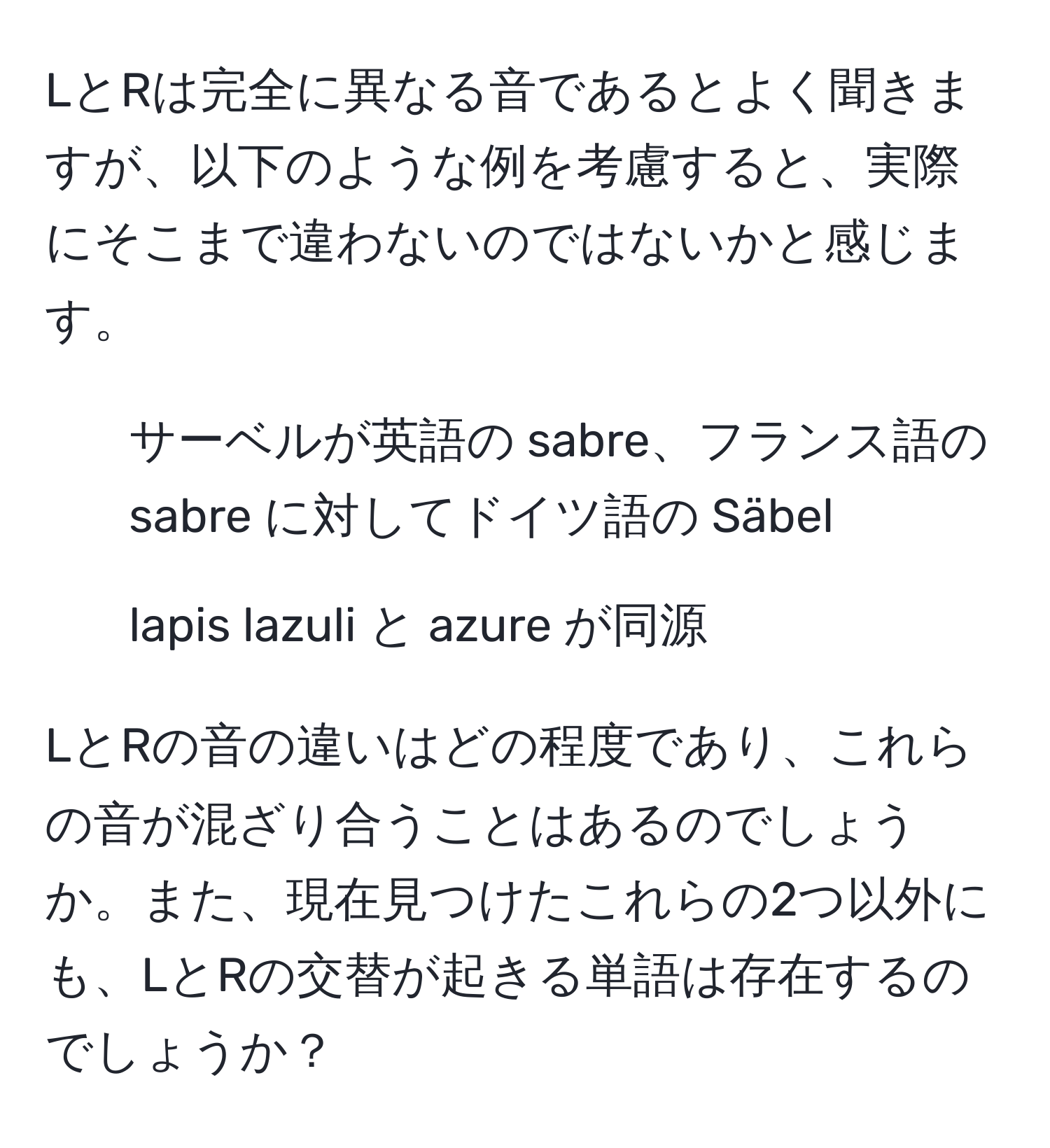 LとRは完全に異なる音であるとよく聞きますが、以下のような例を考慮すると、実際にそこまで違わないのではないかと感じます。  
- サーベルが英語の sabre、フランス語の sabre に対してドイツ語の Säbel  
- lapis lazuli と azure が同源  

LとRの音の違いはどの程度であり、これらの音が混ざり合うことはあるのでしょうか。また、現在見つけたこれらの2つ以外にも、LとRの交替が起きる単語は存在するのでしょうか？