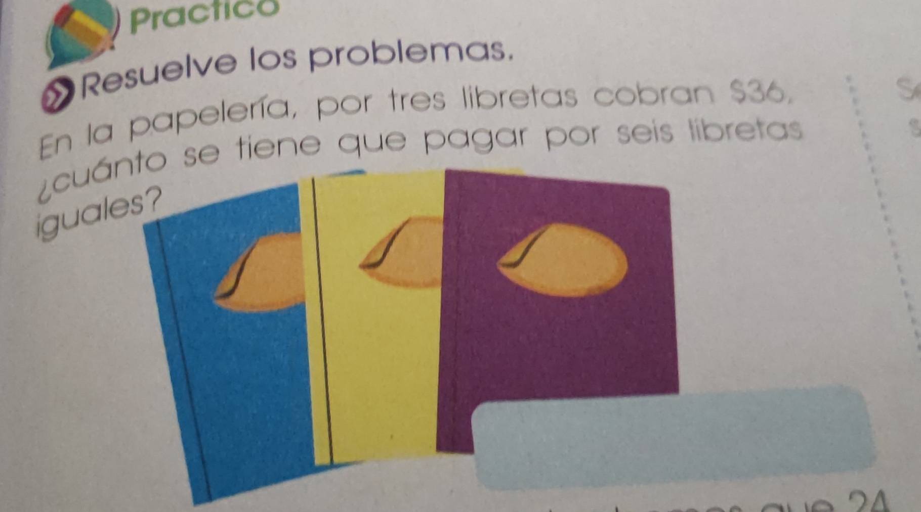 Practico 
»Resuelve los problemas. 
En la papelería, por tres libretas cobran $36, 
S 
¿cuáe tiene que pagar por seis libretas 
igual