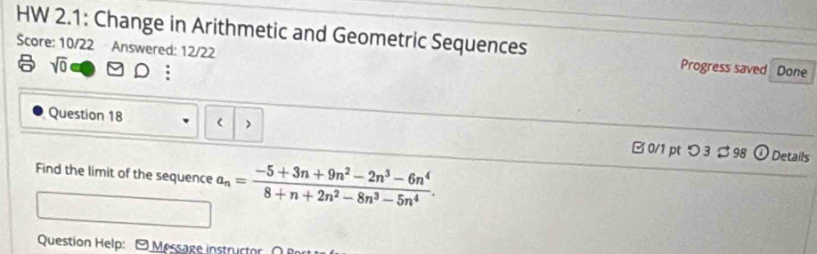 HW 2.1: Change in Arithmetic and Geometric Sequences Progress saved Done 
Score: 10/22 Answered: 12/22 
6 sqrt(0) 
: 
Question 18 a_n= (-5+3n+9n^2-2n^3-6n^4)/8+n+2n^2-8n^3-5n^4 . 
Question Help: - Message instructor