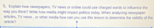 Explain how newspapers, TV news or online could use charged words to influence the 
way you think? Write how media might impact politics today. When analyzing newspaper 
articles, TV news , or other media how can you use this lesson to determine the validity of the 
article?