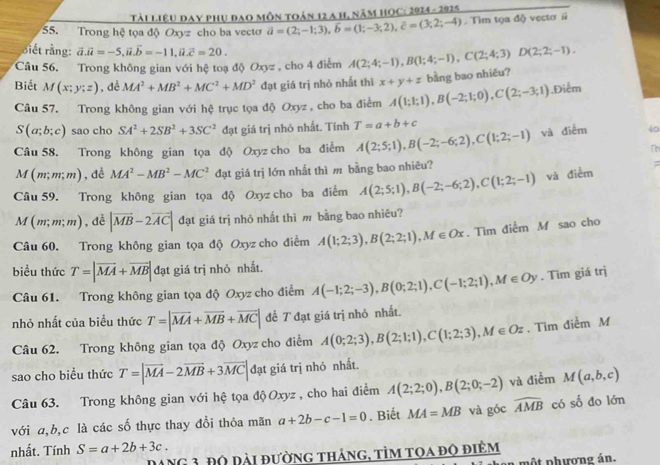 Tài liệu đạy phụ đao môn toán 12 a h, năm HOC: 2024-2925
55. Trong hệ tọa độ Oxyz cho ba vectơ vector a=(2;-1;3),vector b=(1;-3;2),vector c=(3;2;-4) Tim tọa độ vectơ #
Biết rằng: vector a.vector a=-5,vector u.vector b=-11,vector u.vector c=20.
Câu 56. Trong không gian với hệ toạ độ Oxyz , cho 4 điểm A(2;4;-1),B(1;4;-1),C(2;4;3)D(2;2;-1).
Biết M(x;y;z) , dề MA^2+MB^2+MC^2+MD^2 đạt giá trị nhỏ nhất thì x+y+z bằng bao nhiêu?
Câu 57. Trong không gian với hệ trục tọa độ Oxyz , cho ba điểm A(1;1;1),B(-2;1;0),C(2;-3;1).Điễm
S(a;b;c) sao cho SA^2+2SB^2+3SC^2 đạt giá trị nhỏ nhất. Tính T=a+b+c
Câu 58. Trong không gian tọa độ Oxyz cho ba điểm A(2;5;1),B(-2;-6;2),C(1;2;-1) và điễm 40
n
M(m;m;m) , dề MA^2-MB^2-MC^2 đạt giá trị lớn nhất thì m bằng bao nhiêu?
;
Câu 59. Trong không gian tọa độ Oxyz cho ba điểm A(2;5;1),B(-2;-6;2),C(1;2;-1) và điềm
M(m;m;m) , dề |vector MB-2vector AC| đạt giá trị nhỏ nhất thì m bằng bao nhiêu?
Câu 60. Trong không gian tọa độ Oxyz cho điểm A(1;2;3),B(2;2;1),M∈ Ox. Tìm điểm M sao cho
biểu thức T=|vector MA+vector MB|da t giá trị nhỏ nhất.
Câu 61. Trong không gian tọa độ Oxyz cho điểm A(-1;2;-3),B(0;2;1),C(-1;2;1),M∈ Oy. Tìm giá trị
nhỏ nhất của biểu thức T=|vector MA+vector MB+vector MC| để T đạt giá trị nhỏ nhất.
Câu 62. Trong không gian tọa độ Oxyz cho điểm A(0;2;3),B(2;1;1),C(1;2;3),M∈ Oz. Tìm điểm M
sao cho biểu thức T=|vector MA-2vector MB+3vector MC| đạt giá trị nhỏ nhất.
Câu 63. Trong không gian với hệ tọa độ Oxyz , cho hai điểm A(2;2;0),B(2;0;-2) và điểm M(a,b,c)
với a,b,c là các số thực thay đổi thỏa mãn a+2b-c-1=0. Biết MA=MB và góc widehat AMB có số đo lớn
nhất. Tính S=a+2b+3c.
Dang 3, độ đài đường thảng, tìm tọa độ điêm
in  một phương án.