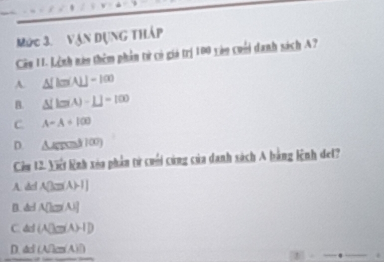 Mức 3. vận dụng tháp
Câu II. Lênh nàn thêm phần tử có giá trị 100 vào cuối danh sách A?
A. △ [km(A)]-100
B. △ [tan A-L]=100
C. A=A+100
D. Apual 100
Cêu 12. Vit Rnh xia phần tử cuối cùng của danh sách A bằng lệnh det?
A. d dA(3=(A)-1)
B. d □ A(k=A)
C. d(A∪ Ba(A)-I)
D. dl (A/2m/A)