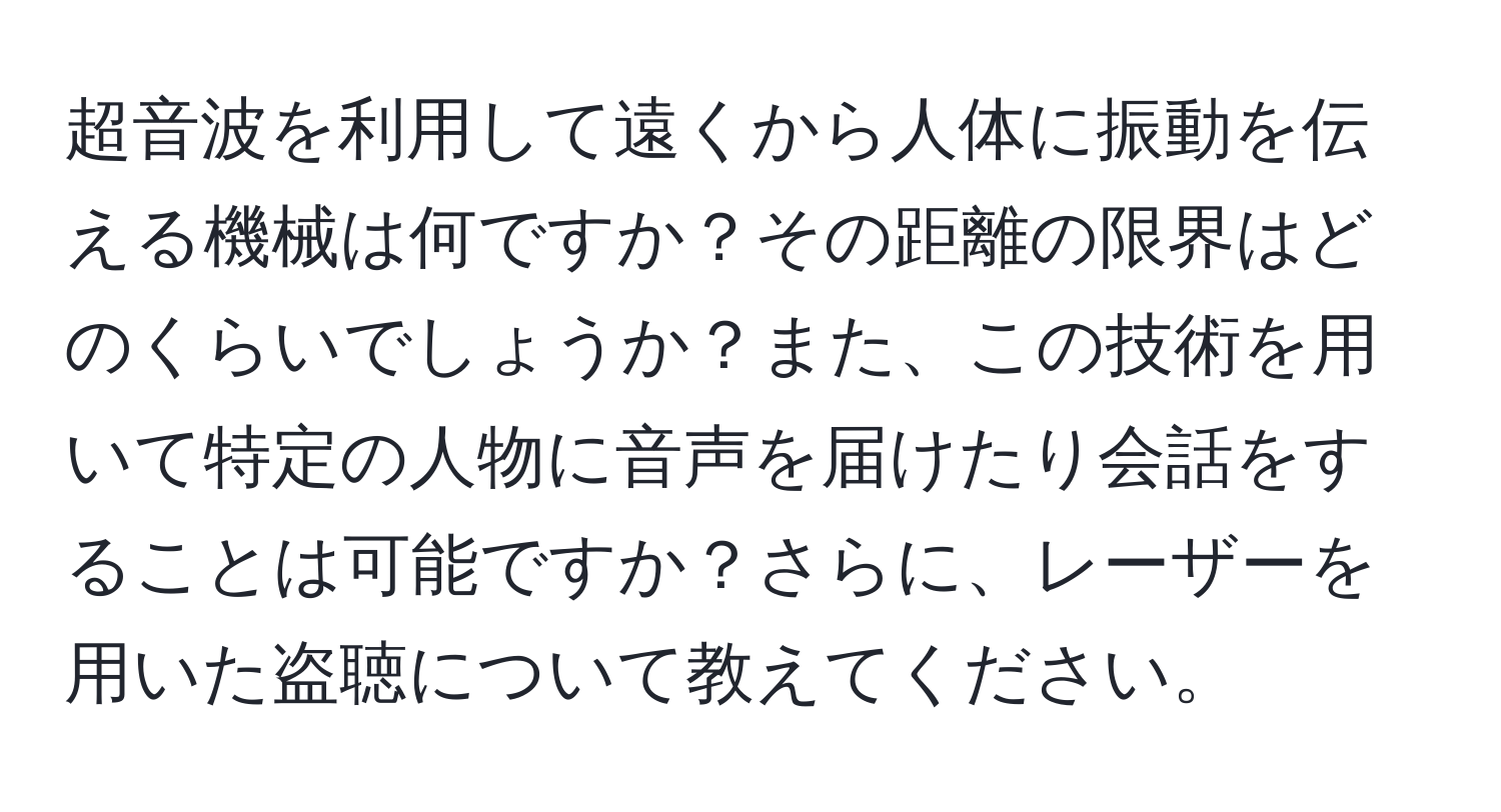 超音波を利用して遠くから人体に振動を伝える機械は何ですか？その距離の限界はどのくらいでしょうか？また、この技術を用いて特定の人物に音声を届けたり会話をすることは可能ですか？さらに、レーザーを用いた盗聴について教えてください。