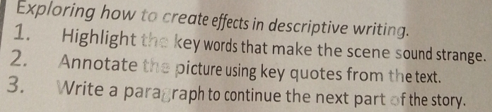 Exploring how to create effects in descriptive writing. 
1. Highlight the key words that make the scene sound strange. 
2. Annotate the picture using key quotes from the text. 
3. Write a paragraph to continue the next part of the story.