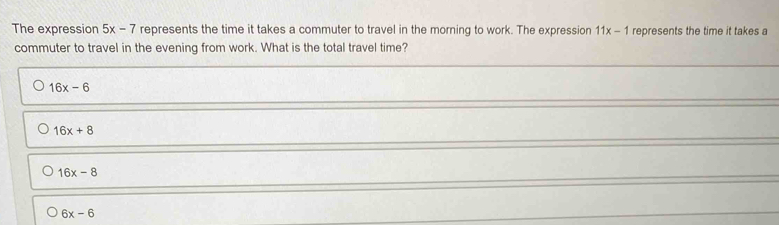 The expression 5x-7 represents the time it takes a commuter to travel in the morning to work. The expression 11x-1 represents the time it takes a
commuter to travel in the evening from work. What is the total travel time?
16x-6
16x+8
16x-8
6x-6