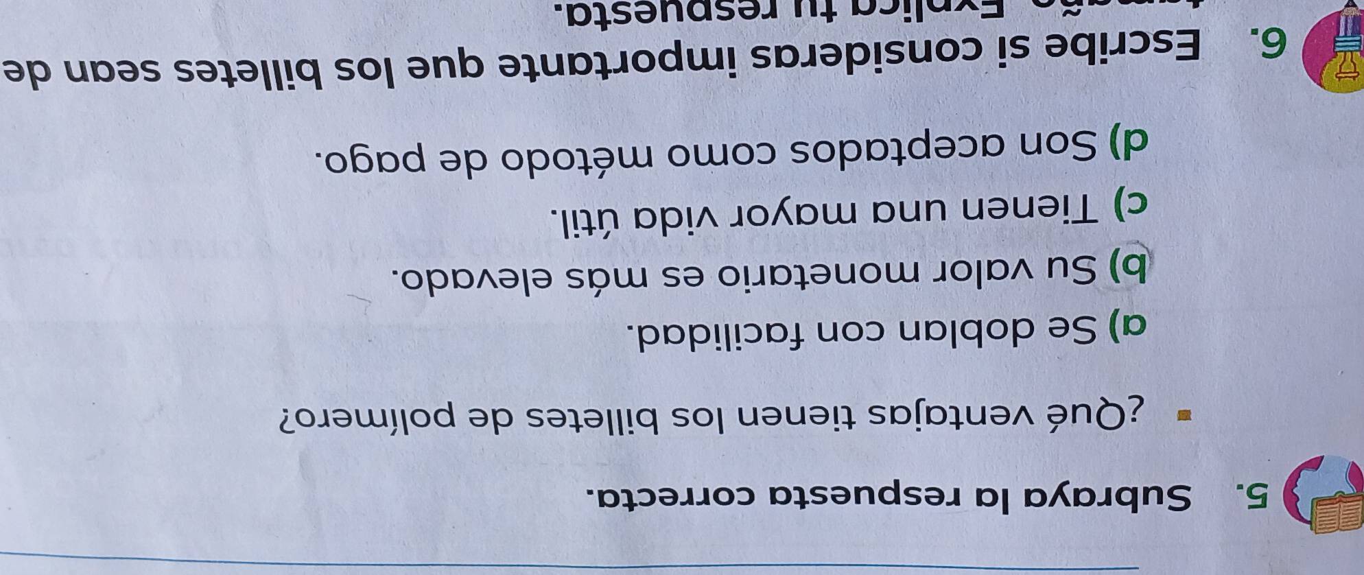 Subraya la respuesta correcta.
¿Qué ventajas tienen los billetes de polímero?
a) Se doblan con facilidad.
b) Su valor monetario es más elevado.
c) Tienen una mayor vida útil.
d) Son aceptados como método de pago.
6. Escribe si consideras importante que los billetes sean de
Explica tu respuesta.