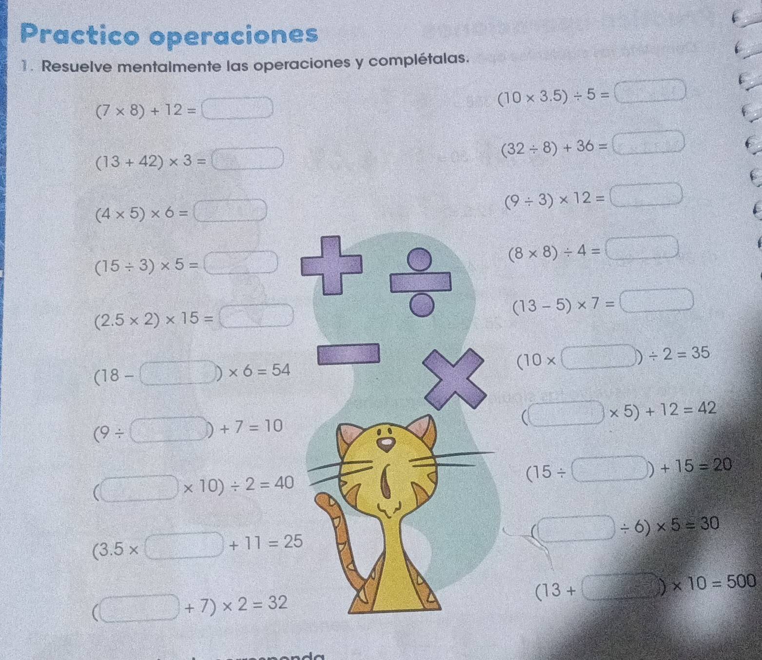 Practico operaciones
1. Resuelve mentalmente las operaciones y complétalas.
(7* 8)+12=□
(10* 3.5)/ 5=□
(13+42)* 3=□
(32/ 8)+36=□
(4* 5)* 6=□
(9/ 3)* 12=□
(15/ 3)* 5=□
(8* 8)/ 4=□
(2.5* 2)* 15=□
(13-5)* 7=□
(18-□ )* 6=54
(10* □ )/ 2=35
(9/ □ )+7=10
(□ * 5)+12=42
(□ * 10)/ 2=40
(15/ □ )+15=20
(3.5* □ +11=25
(□ / 6)* 5=30
(□ +7)* 2=32
(13+□ )* 10=500