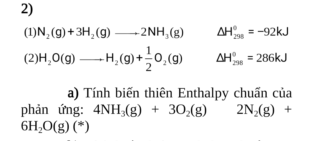 (1) N_2(g)+3H_2(g)to 2NH_3(g) △ H_(298)^0=-92kJ
(2) H_2O(g)to H_2(g)+ 1/2 O_2(g)
△ H_(298)^0=286kJ
a) Tính biến thiên Enthalpy chuẩn của
phản ứng: 4NH_3(g)+3O_2(g) 2N_2(g)+
6H_2O(g)(*)