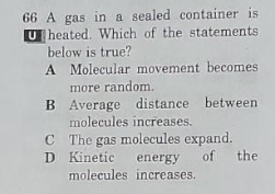 A gas in a sealed container is
U heated. Which of the statements
below is true?
A Molecular movement becomes
more random.
B Average distance between
molecules increases.
C The gas molecules expand.
D Kinetic energy of the
molecules increases.