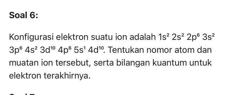 Soal 6: 
Konfigurasi elektron suatu ion adalah 1s^22s^22p^63s^2
3p^64s^23d^(10)4p^65s^14d^(10). Tentukan nomor atom dan 
muatan ion tersebut, serta bilangan kuantum untuk 
elektron terakhirnya.