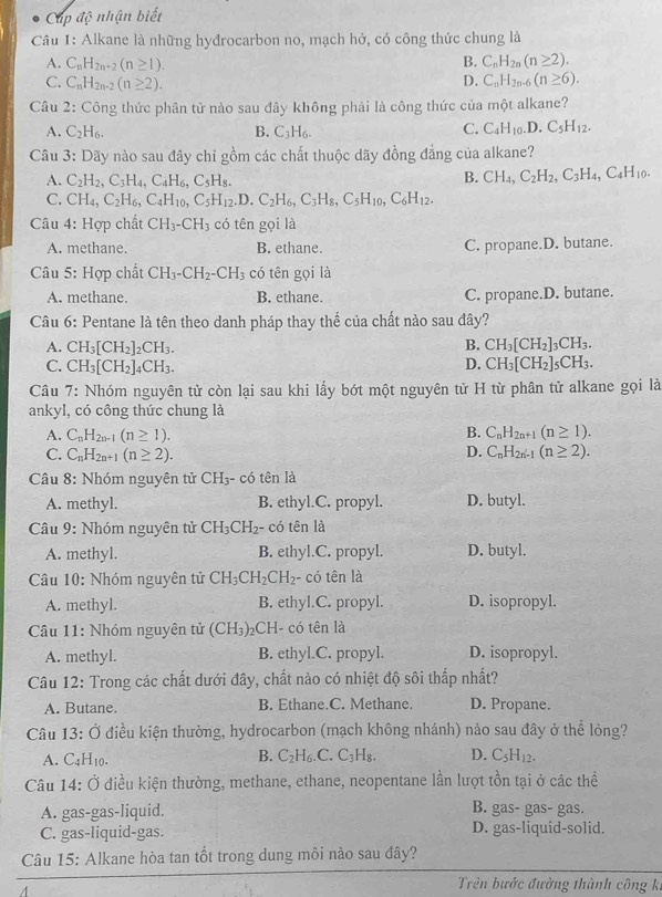 Cáp độ nhận biết
Câu 1: Alkane là những hyđrocarbon no, mạch hở, có công thức chung là
A. C_nH_2n+2(n≥ 1). B. C_nH_2n(n≥ 2).
C. C_nH_2n-2(n≥ 2). D. C_nH_2n-6(n≥ 6).
Câu 2: Công thức phân tử nào sau đây không phải là công thức của một alkane?
A. C_2H_6. B. C_3H_6.
C. C_4H_10.D.C_5H_12.
Câu 3: Dãy nào sau đây chỉ gồm các chất thuộc dãy đồng đẳng của alkane?
A. C_2H_2,C_3H_4,C_4H_6,C_5H_8.
B. CH_4,C_2H_2,C_3H_4,C_4H_10.
C. CH_4,C_2H_6,C_4H_10,C_5H_12 .D. C_2H_6,C_3H_8,C_5H_10,C_6H_12.
Câu 4: Hợp chất CH_3-CH_3 có tên gọi là
A. methane. B. ethane. C. propane.D. butane.
Câu 5: Hợp chất CH_3-CH_2-CH_3 có tên gọi là
A. methane. B. ethane. C. propane.D. butane.
Câu 6: Pentane là tên theo danh pháp thay thế của chất nào sau đây?
B.
A. CH_3[CH_2]_2CH_3. CH_3[CH_2]_3CH_3.
C. CH_3[CH_2]_4CH_3. D. CH_3[CH_2]_5CH_3.
Câu 7: Nhóm nguyên tử còn lại sau khi lấy bớt một nguyên tử H từ phân tử alkane gọi là
ankyl, có công thức chung là
A. C_nH_2n-1(n≥ 1).
B. C_nH_2n+1(n≥ 1).
C. C_nH_2n+1(n≥ 2). D. C_nH_2n-1(n≥ 2).
Câu 8: Nhóm nguyên tử CH_3- có tên là
A. methyl. B. ethyl.C. propyl. D. butyl.
Câu 9: Nhóm nguyên tử CH_3CH_2 - có tên là
A. methyl. B. ethyl.C. propyl. D. butyl.
Câu 10: Nhóm nguyên tử CH_3CH_2CH_2- có tên là
A. methyl. B. ethyl.C. propyl. D. isopropyl.
Câu 11: Nhóm nguyên tử (CH_3) CH- có tên là
A. methyl. B. ethyl.C. propyl. D. isopropyl.
Câu 12: Trong các chất dưới đây, chất nào có nhiệt độ sôi thấp nhất?
A. Butane. B. Ethane.C. Methane. D. Propane.
Câu 13:O * điều kiện thường, hydrocarbon (mạch không nhánh) nào sau đây ở thể lòng?
A. C_4H_10.
B. C_2H_6.C.C_3H_8. D. C_5H_12.
Câu 14: Ở điều kiện thường, methane, ethane, neopentane lần lượt tồn tại ở các thể
A. gas-gas-liquid. B. gas- gas- gas.
C. gas-liquid-gas. D. gas-liquid-solid.
Câu 15: Alkane hòa tan tốt trong dung môi nào sau đây?
Trên bước đường thành công ki