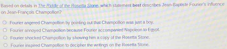 Based on details in The Riddle of the Rosetta Stone, which statement best describes Jean-Baptiste Fourier's influence
on Jean-François Champollion?
Fourier angered Champollion by pointing out that Champollion was just a boy.
Fourier annoyed Champollion because Fourier accompanied Napoleon to Egypt.
Fourier shocked Champollion by showing him a copy of the Rosetta Stone.
Fourier inspired Champollion to decipher the writings on the Rosetta Stone.