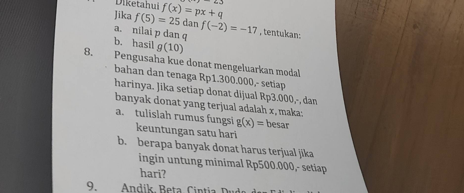 angle J 
Diketahui f(x)=px+q
Jika f(5)=25 dan f(-2)=-17 , tentukan: 
a. nilai p dan 
b. hasil g(10)
8. th Pengusaha kue donat mengeluarkan modal 
bahan dan tenaga Rp1.300.000,- setiap 
harinya. Jika setiap donat dijual Rp3.000,-, dan 
banyak donat yang terjual adalah x, maka: 
a. tulislah rumus fungsi g(x)= besar 
keuntungan satu hari 
b. berapa banyak donat harus terjual jika 
ingin untung minimal Rp500.000,- setiap 
hari? 
9. Andik, Beta Cintia D u