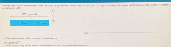 Timethy bought concrete mix for several projects. He used 3.5 bags of concrete mix for a new set of stairs and 2.25 bags of concrete mix for a garden wall. Timethy mired 345 pounds of concrete in all. Answer parts a and
345 pounds
3.5y 2.25y
a.. Write an equation that can be represented by the ber diagram
□ 
The equation is (Type an equation using y as the variable. Use integers or decimals for any numbers in the equation.)