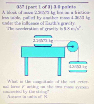 037 (part 1 of 3) 3.0 points 
A block of mass 2.26572 kg lies on a friction- 
less table, pulled by another mass 4.3653 kg
under the influence of Earth's gravity. 
The acceleration of gravity is 9.8m/s^2. 
What is the magnitude of the net exter- 
nal force F acting on the two mass system 
connected by the string? 
Answer in units of N.