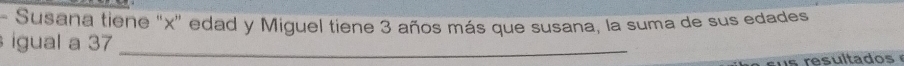 Susana tiene "x" edad y Miguel tiene 3 años más que susana, la suma de sus edades 
igual a 37 _ 
s resultado