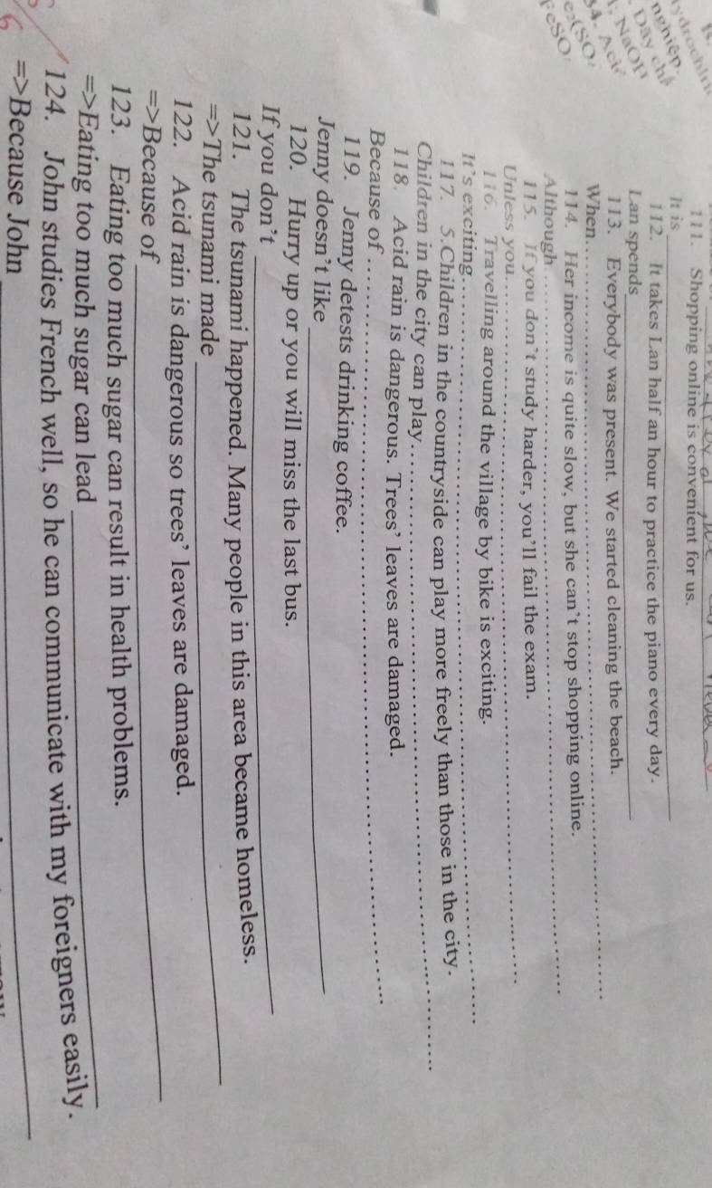 nghiệp. y drochlri 
_ 
111. Shopping online is convenient for us. 
It is_ 
; NaOH Dãy ch 
112. It takes Lan half an hour to practice the piano every day. 
Lan spends_ 
4. Aci 
113. Everybody was present. We started cleaning the beach. 
114. Her income is quite slow, but she can’t stop shopping online. 
FeSO e₂(SO 
When 
_ 
Although 
_ 
_ 
115. If you don’t study harder, you’ll fail the exam. 
Unless you. 
_ 
116. Travelling around the village by bike is exciting. 
It’s exciting. 
_ 
117. 5.Children in the countryside can play more freely than those in the city. 
Children in the city can play. 
_ 
118. Acid rain is dangerous. Trees’ leaves are damaged. 
Because of 
119. Jenny detests drinking coffee. 
Jenny doesn’t like_ 
120. Hurry up or you will miss the last bus. 
If you don’t_ 
_ 
121. The tsunami happened. Many people in this area became homeless. 
=>The tsunami made 
_ 
122. Acid rain is dangerous so trees’ leaves are damaged. 
=>Because of 
123. Eating too much sugar can result in health problems. 
=>Eating too much sugar can lead 
_ 
_ 
124. John studies French well, so he can communicate with my foreigners easily. 
=>Because John