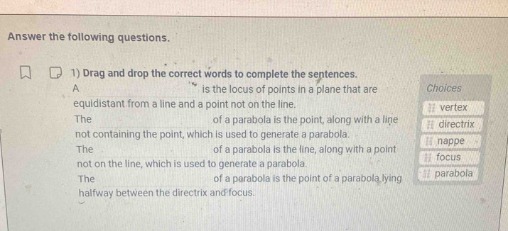 Answer the following questions.
1) Drag and drop the correct words to complete the sentences.
A is the locus of points in a plane that are Choices
equidistant from a line and a point not on the line. = vertex
The of a parabola is the point, along with a line directrix .
not containing the point, which is used to generate a parabola. * nappe
The of a parabola is the line, along with a point
focus
not on the line, which is used to generate a parabola.
The of a parabola is the point of a parabola lying parabola
halfway between the directrix and focus.