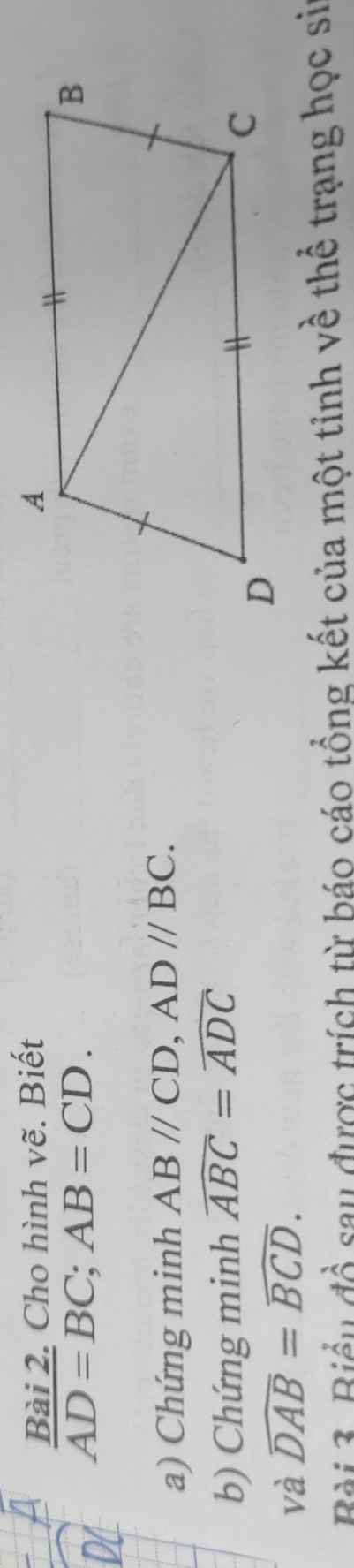 Cho hình vẽ. Biết
AD=BC; AB=CD. 
a) Chứng minh ABparallel CD, ADparallel BC. 
b) Chứng minh widehat ABC=widehat ADC
và widehat DAB=widehat BCD. 
Bài 3. Biểu đồ sau được trích từ báo cáo tổng kết của một tỉnh về thể trạng học si