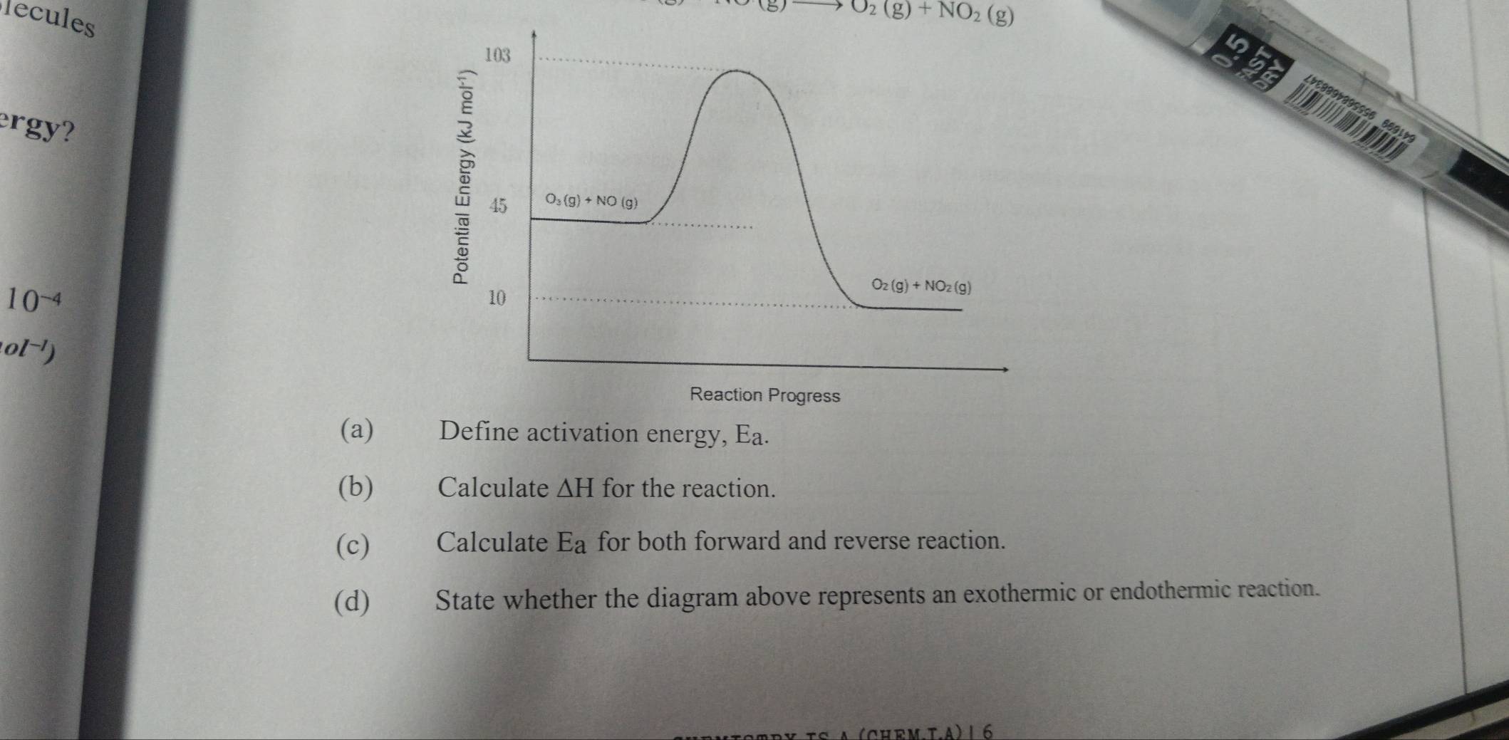 lecules
O_2(g)+NO_2(g)
103
ergy?

391
5 45
O_3(g)+NO(g)
10^(-4)
10
O_2(g)+NO_2(g)
ol^(-1))
Reaction Progress 
(a) Define activation energy, Ea. 
(b) Calculate △ H for the reaction. 
(c) Calculate E_a for both forward and reverse reaction. 
(d) State whether the diagram above represents an exothermic or endothermic reaction. 
CHEM.T.A) 16