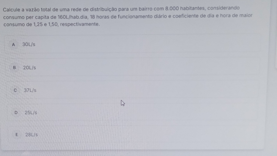 Calcule a vazão total de uma rede de distribuição para um bairro com 8.000 habitantes, considerando
consumo per capita de 160L /hab.dia, 18 horas de funcionamento diário e coeficiente de dia e hora de maior
consumo de 1,25 e 1,50, respectivamente.
A 30L/s
B 20L/s
C 37L/s
D 25L/s
E 28L/s