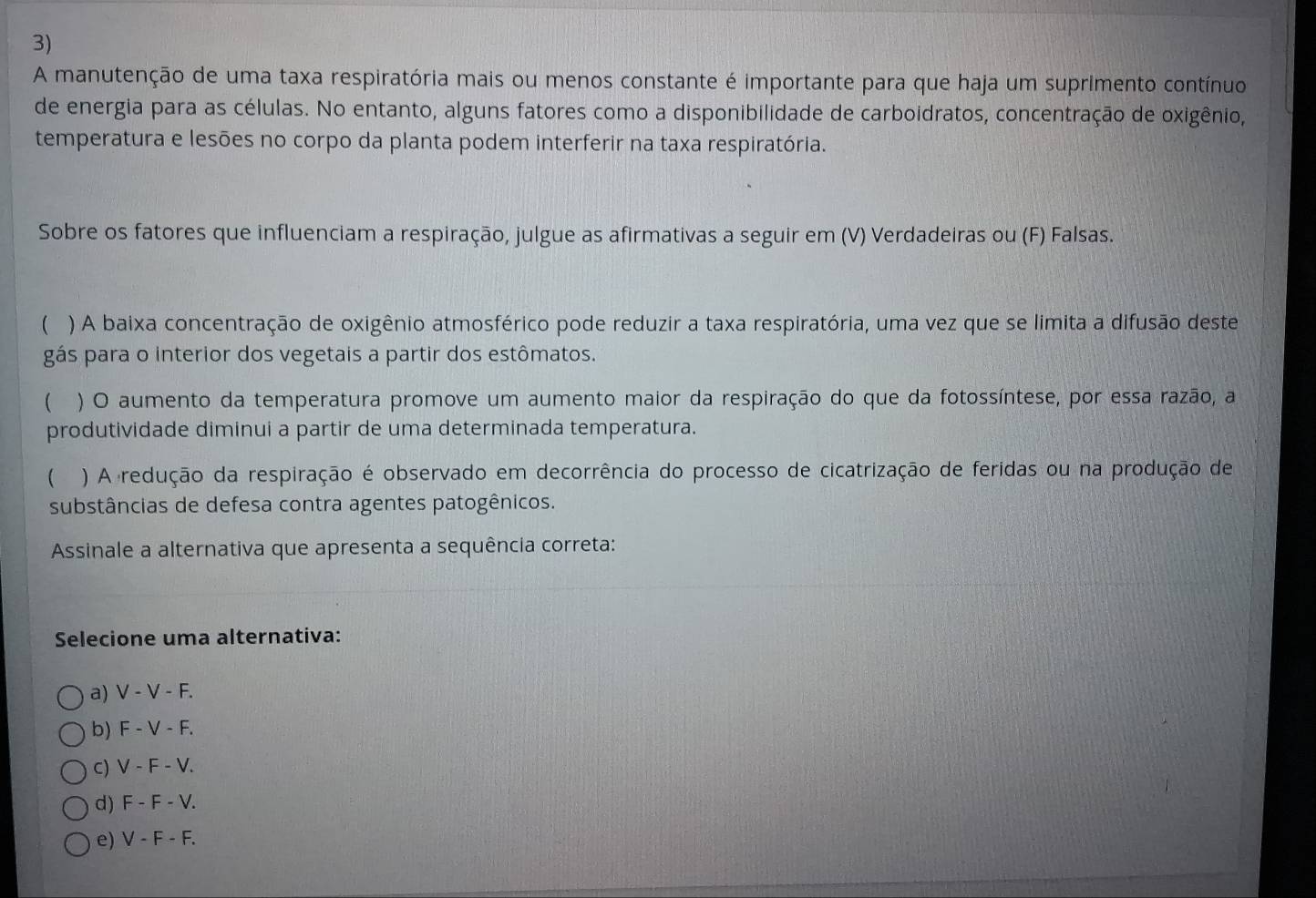 A manutenção de uma taxa respiratória mais ou menos constante é importante para que haja um suprimento contínuo
de energia para as células. No entanto, alguns fatores como a disponibilidade de carboidratos, concentração de oxigênio,
temperatura e lesões no corpo da planta podem interferir na taxa respiratória.
Sobre os fatores que influenciam a respiração, julgue as afirmativas a seguir em (V) Verdadeiras ou (F) Falsas.
 ) A baixa concentração de oxigênio atmosférico pode reduzir a taxa respiratória, uma vez que se limita a difusão deste
gás para o interior dos vegetais a partir dos estômatos.
 ) O aumento da temperatura promove um aumento maior da respiração do que da fotossíntese, por essa razão, a
produtividade diminui a partir de uma determinada temperatura.
 ) A redução da respiração é observado em decorrência do processo de cicatrização de feridas ou na produção de
substâncias de defesa contra agentes patogênicos.
Assinale a alternativa que apresenta a sequência correta:
Selecione uma alternativa:
a) V-V-F.
b) F-V-F.
C) V-F-V.
d) F-F-V. 
e) V-F-F.