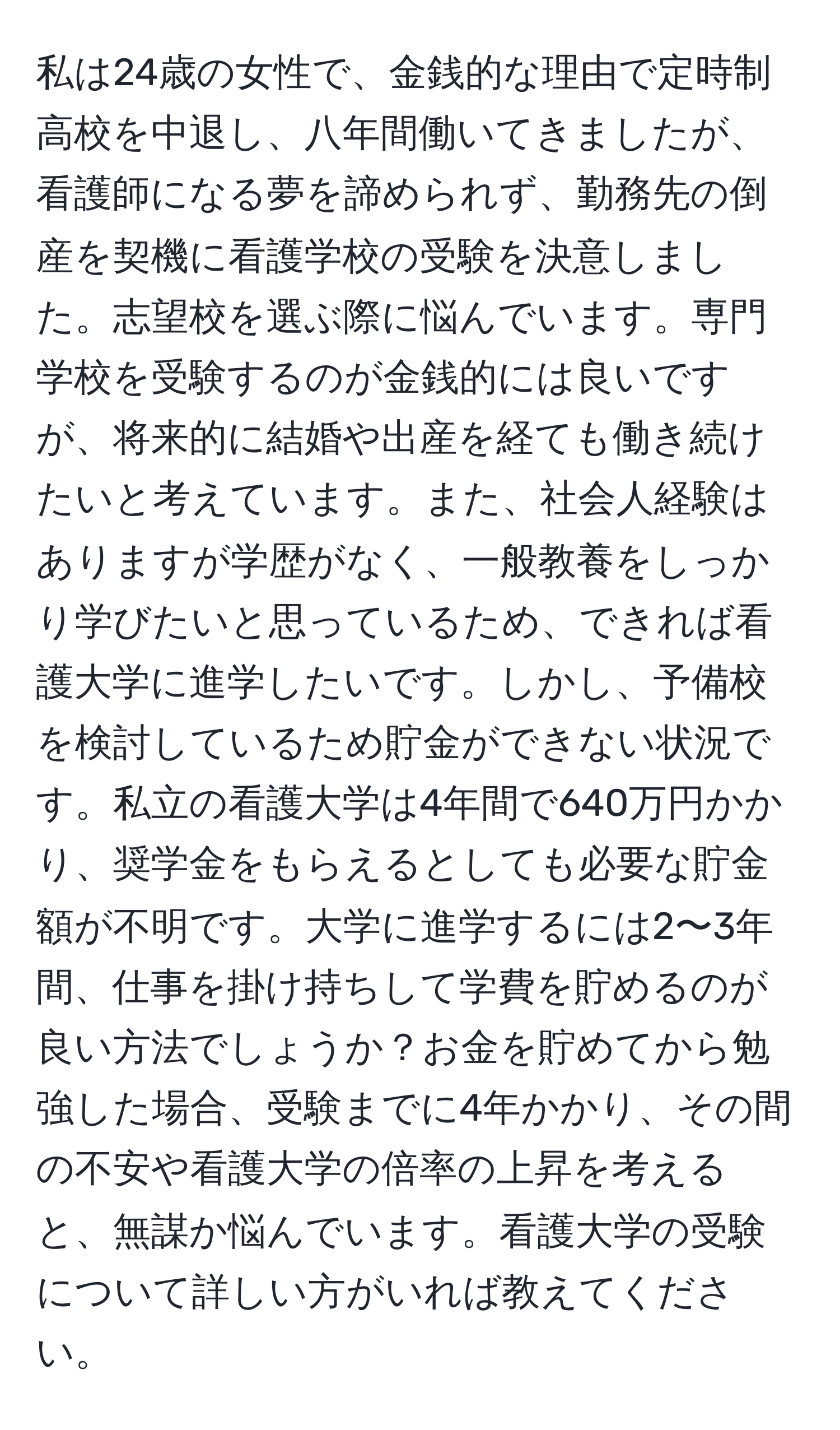 私は24歳の女性で、金銭的な理由で定時制高校を中退し、八年間働いてきましたが、看護師になる夢を諦められず、勤務先の倒産を契機に看護学校の受験を決意しました。志望校を選ぶ際に悩んでいます。専門学校を受験するのが金銭的には良いですが、将来的に結婚や出産を経ても働き続けたいと考えています。また、社会人経験はありますが学歴がなく、一般教養をしっかり学びたいと思っているため、できれば看護大学に進学したいです。しかし、予備校を検討しているため貯金ができない状況です。私立の看護大学は4年間で640万円かかり、奨学金をもらえるとしても必要な貯金額が不明です。大学に進学するには2〜3年間、仕事を掛け持ちして学費を貯めるのが良い方法でしょうか？お金を貯めてから勉強した場合、受験までに4年かかり、その間の不安や看護大学の倍率の上昇を考えると、無謀か悩んでいます。看護大学の受験について詳しい方がいれば教えてください。