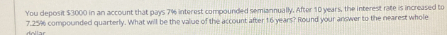 You deposit $3000 in an account that pays 7% interest compounded semiannually. After 10 years, the interest rate is increased to
7.25% compounded quarterly. What will be the value of the account after 16 years? Round your answer to the nearest whole 
dollar