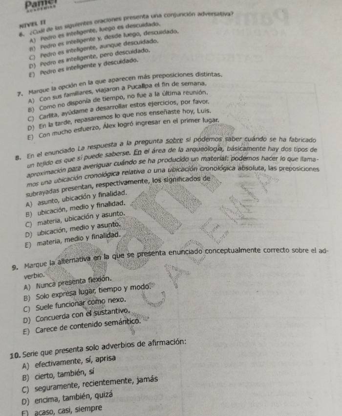 Pame
 
6. ¿Cual de las siguientes oraciones presenta una conjunción adversativa?
NIVEL II
A) Pedro es inteligente, luego es descuidado,
B) Pedro es inteligente y, desde luego, descuidado,
C) Pedro es inteligente, aunque descuidado.
D) Pedro es inteligente, pero descuidado.
E) Pedro es inteligente y descuidado.
7. Marque la opción en la que aparecen más preposiciones distintas.
A) Con sus familiares, viajaron a Pucallpa el fin de semana.
B) Como no disponía de tiempo, no fue a la última reunión.
C) Carlita, ayúdame a desarrollar estos ejercicios, por favor.
D) En la tarde, repasaremos lo que nos enseñaste hoy, Luis.
E) Con mucho esfuerzo, Álex logró ingresar en el primer lugar.
8. En el enunciado La respuesta a la pregunta sobre si pódemos saber cuándo se ha fabricado
un tejido es que sí puede saberse. En el área de la arqueología, básicamente hay dos tipos de
aproximación para averiguar cuándo se ha producido un material: podemos hacer lo que llama-
mos una ubicación cronológica relativa o una ubicación cronológica absoluta, las preposiciones
subrayadas presentan, respectivamente, los significados de
A) asunto, ubicación y finalidad.
B) ubicación, medio y finalidad.
C) materia, ubicación y asunto.
D) ubicación, medio y asunto.
E) materia, medio y finalidad.
9. Marque la alternativa en la que se presenta enunciado conceptualmente correcto sobre el ad
verbio.
A) Nunca presenta flexión.
B) Solo expresa lugar, tiempo y modo.
C) Suele funcionar como nexo.
D) Concuerda con el sustantivo,
E) Carece de contenido semántico.
10. Serie que presenta solo adverbios de afirmación:
A) efectivamente, sí, aprisa
B) cierto, también, sí
C) seguramente, recientemente, jamás
D) encima, también, quizá
F acaso, casi, siempre